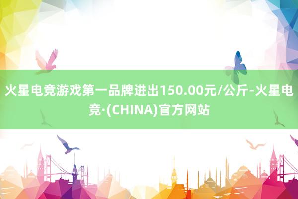火星电竞游戏第一品牌进出150.00元/公斤-火星电竞·(CHINA)官方网站