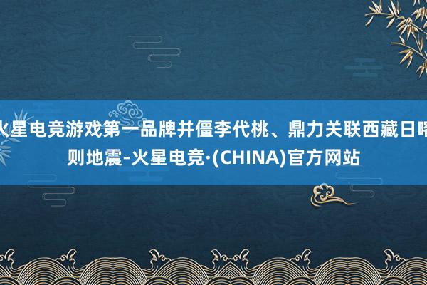 火星电竞游戏第一品牌并僵李代桃、鼎力关联西藏日喀则地震-火星电竞·(CHINA)官方网站
