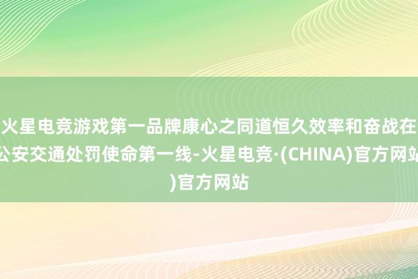火星电竞游戏第一品牌康心之同道恒久效率和奋战在公安交通处罚使命第一线-火星电竞·(CHINA)官方网站
