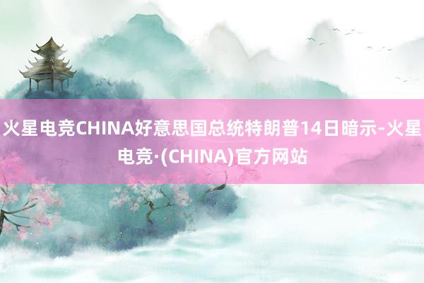 火星电竞CHINA好意思国总统特朗普14日暗示-火星电竞·(CHINA)官方网站