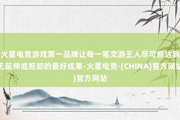 火星电竞游戏第一品牌让每一笔交游王人尽可能达到无延伸或拒却的最好成果-火星电竞·(CHINA)官方网站