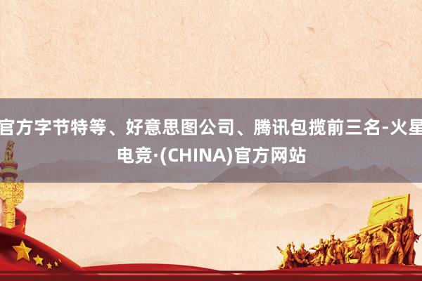 官方字节特等、好意思图公司、腾讯包揽前三名-火星电竞·(CHINA)官方网站