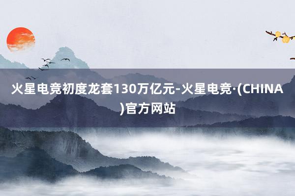 火星电竞初度龙套130万亿元-火星电竞·(CHINA)官方网站