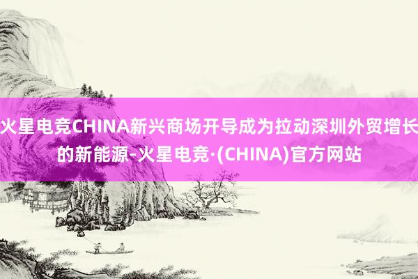 火星电竞CHINA新兴商场开导成为拉动深圳外贸增长的新能源-火星电竞·(CHINA)官方网站