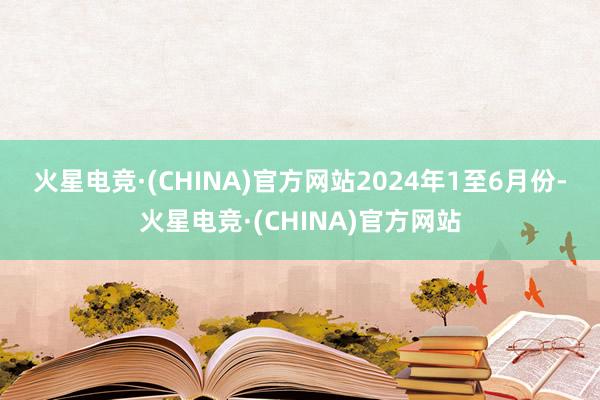 火星电竞·(CHINA)官方网站　　2024年1至6月份-火星电竞·(CHINA)官方网站