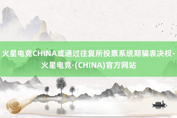 火星电竞CHINA或通过往复所投票系统期骗表决权-火星电竞·(CHINA)官方网站
