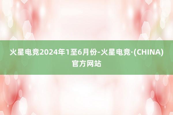 火星电竞　　2024年1至6月份-火星电竞·(CHINA)官方网站