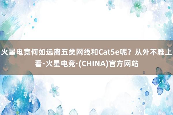 火星电竞何如远离五类网线和Cat5e呢？从外不雅上看-火星电竞·(CHINA)官方网站