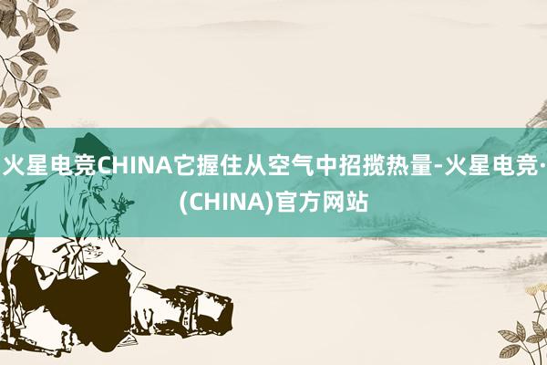 火星电竞CHINA它握住从空气中招揽热量-火星电竞·(CHINA)官方网站
