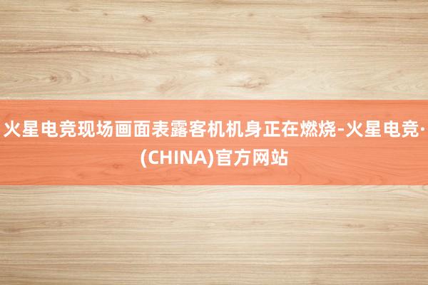 火星电竞现场画面表露客机机身正在燃烧-火星电竞·(CHINA)官方网站
