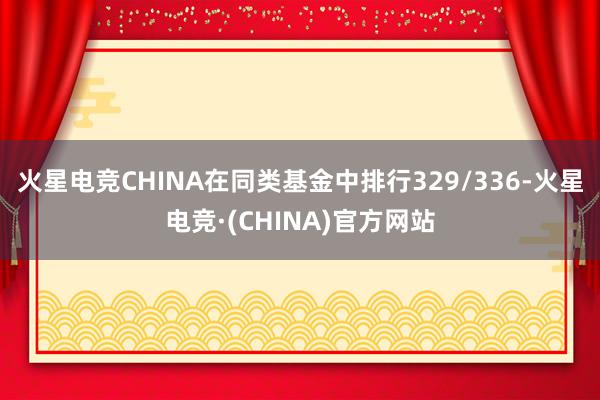 火星电竞CHINA在同类基金中排行329/336-火星电竞·(CHINA)官方网站