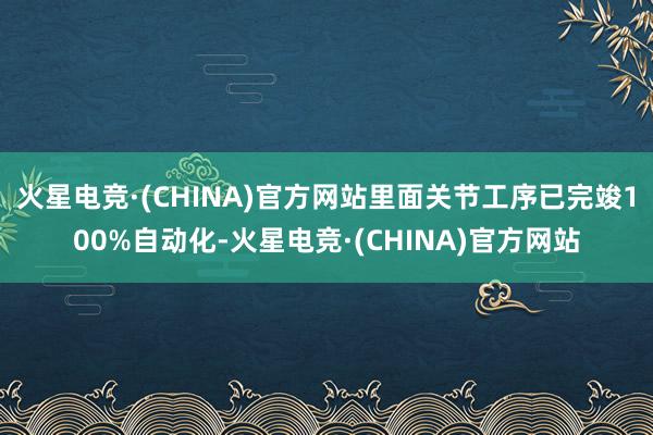 火星电竞·(CHINA)官方网站里面关节工序已完竣100%自动化-火星电竞·(CHINA)官方网站