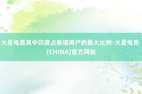 火星电竞其中印度占新增用户的最大比例-火星电竞·(CHINA)官方网站