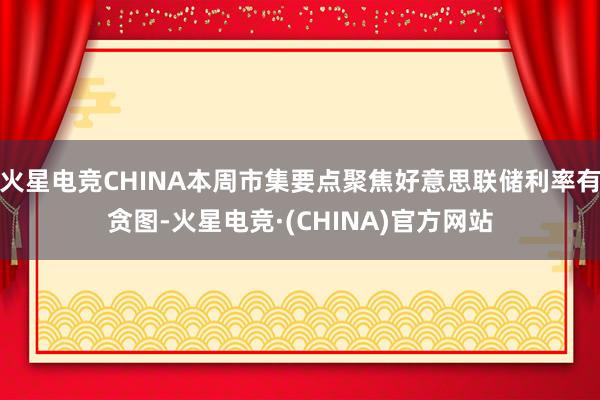 火星电竞CHINA本周市集要点聚焦好意思联储利率有贪图-火星电竞·(CHINA)官方网站