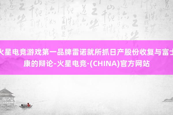 火星电竞游戏第一品牌雷诺就所抓日产股份收复与富士康的辩论-火星电竞·(CHINA)官方网站