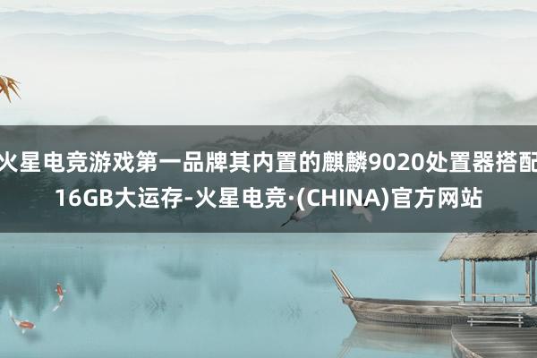 火星电竞游戏第一品牌其内置的麒麟9020处置器搭配16GB大运存-火星电竞·(CHINA)官方网站