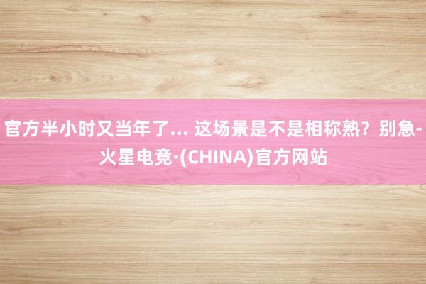 官方半小时又当年了... 这场景是不是相称熟？别急-火星电竞·(CHINA)官方网站