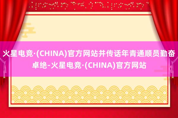 火星电竞·(CHINA)官方网站并传话年青通顺员勤奋卓绝-火星电竞·(CHINA)官方网站
