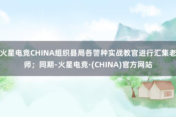 火星电竞CHINA组织县局各警种实战教官进行汇集老师；同期-火星电竞·(CHINA)官方网站