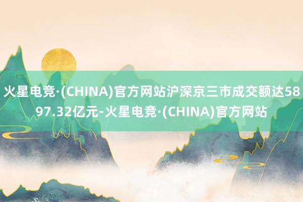 火星电竞·(CHINA)官方网站沪深京三市成交额达5897.32亿元-火星电竞·(CHINA)官方网站
