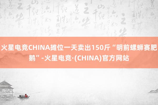 火星电竞CHINA摊位一天卖出150斤“明前螺蛳赛肥鹅”-火星电竞·(CHINA)官方网站