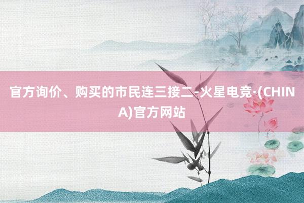 官方询价、购买的市民连三接二-火星电竞·(CHINA)官方网站