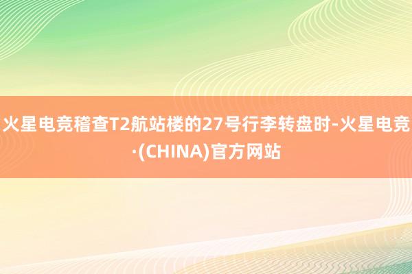 火星电竞稽查T2航站楼的27号行李转盘时-火星电竞·(CHINA)官方网站