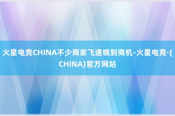 火星电竞CHINA不少商家飞速嗅到商机-火星电竞·(CHINA)官方网站