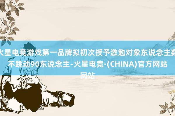 火星电竞游戏第一品牌拟初次授予激勉对象东说念主数不跳动90东说念主-火星电竞·(CHINA)官方网站