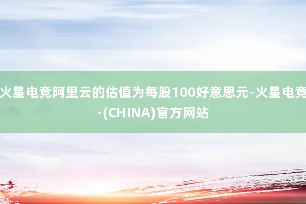火星电竞阿里云的估值为每股100好意思元-火星电竞·(CHINA)官方网站