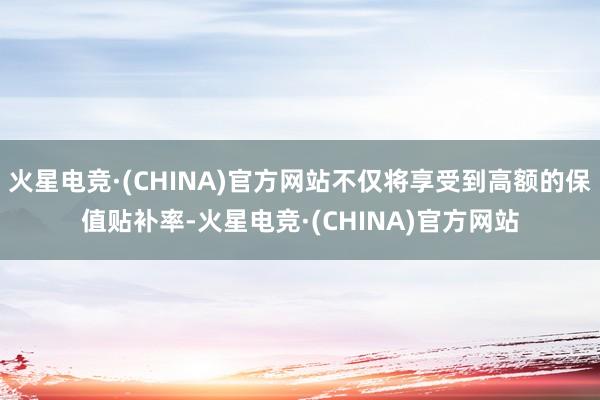 火星电竞·(CHINA)官方网站不仅将享受到高额的保值贴补率-火星电竞·(CHINA)官方网站