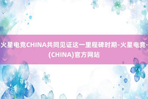 火星电竞CHINA共同见证这一里程碑时期-火星电竞·(CHINA)官方网站