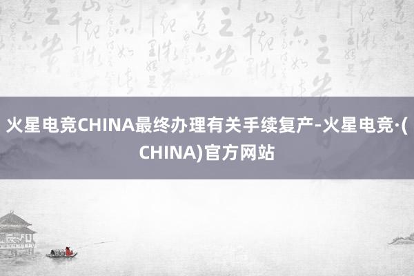 火星电竞CHINA最终办理有关手续复产-火星电竞·(CHINA)官方网站