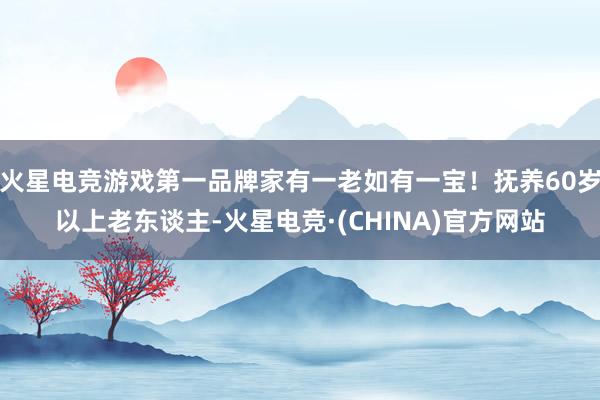 火星电竞游戏第一品牌家有一老如有一宝！抚养60岁以上老东谈主-火星电竞·(CHINA)官方网站