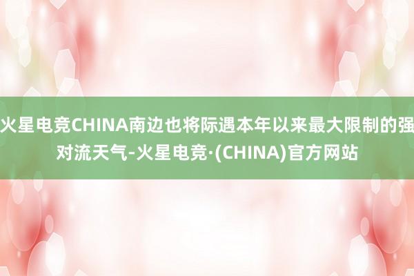 火星电竞CHINA南边也将际遇本年以来最大限制的强对流天气-火星电竞·(CHINA)官方网站
