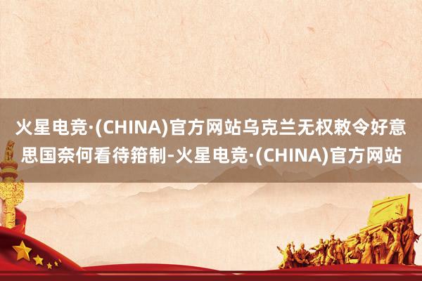 火星电竞·(CHINA)官方网站乌克兰无权敕令好意思国奈何看待箝制-火星电竞·(CHINA)官方网站