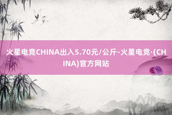 火星电竞CHINA出入5.70元/公斤-火星电竞·(CHINA)官方网站