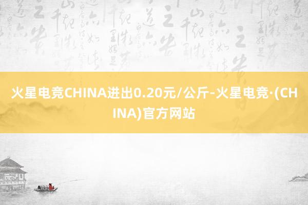 火星电竞CHINA进出0.20元/公斤-火星电竞·(CHINA)官方网站