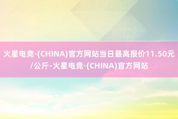 火星电竞·(CHINA)官方网站当日最高报价11.50元/公斤-火星电竞·(CHINA)官方网站