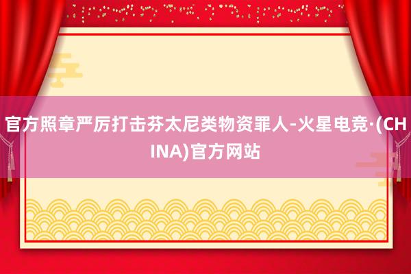 官方照章严厉打击芬太尼类物资罪人-火星电竞·(CHINA)官方网站