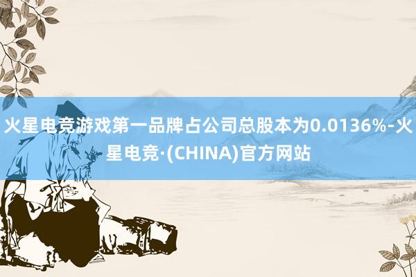 火星电竞游戏第一品牌占公司总股本为0.0136%-火星电竞·(CHINA)官方网站