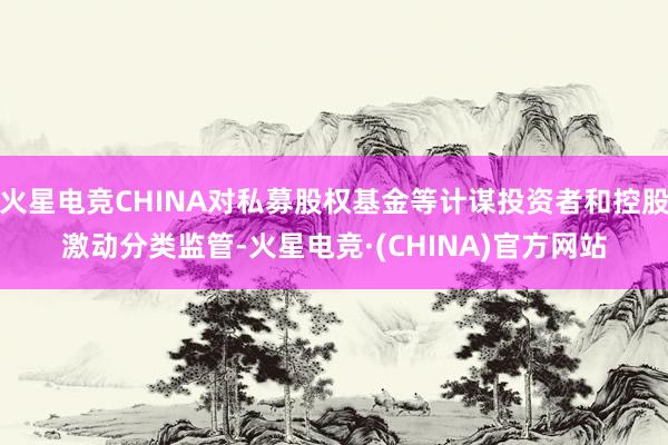 火星电竞CHINA对私募股权基金等计谋投资者和控股激动分类监管-火星电竞·(CHINA)官方网站