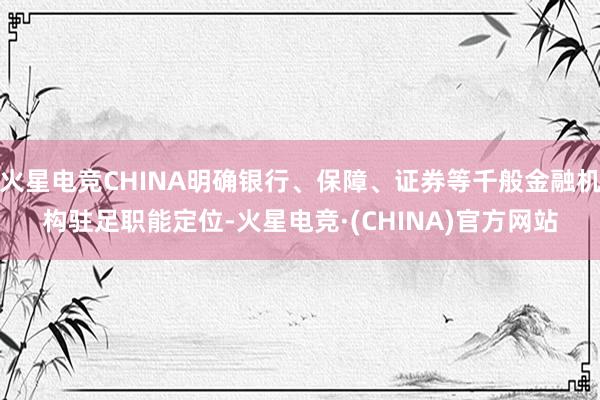 火星电竞CHINA明确银行、保障、证券等千般金融机构驻足职能定位-火星电竞·(CHINA)官方网站
