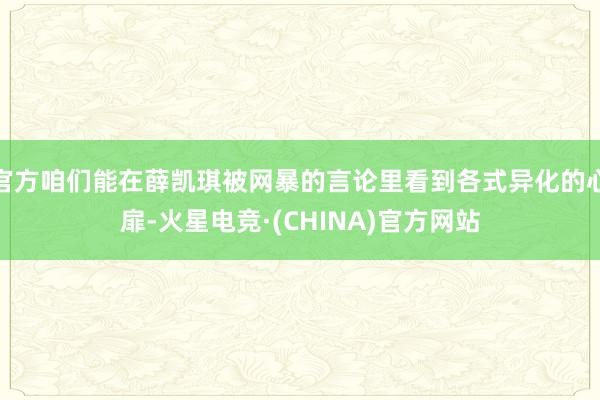 官方咱们能在薛凯琪被网暴的言论里看到各式异化的心扉-火星电竞·(CHINA)官方网站