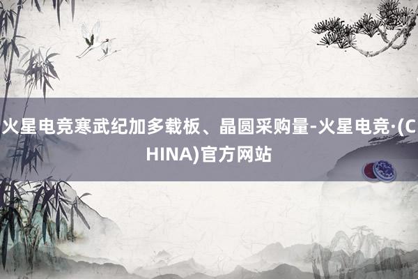 火星电竞寒武纪加多载板、晶圆采购量-火星电竞·(CHINA)官方网站