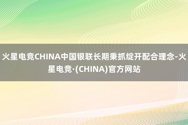 火星电竞CHINA中国银联长期秉抓绽开配合理念-火星电竞·(CHINA)官方网站