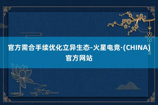官方需合手续优化立异生态-火星电竞·(CHINA)官方网站
