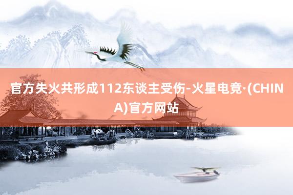 官方失火共形成112东谈主受伤-火星电竞·(CHINA)官方网站