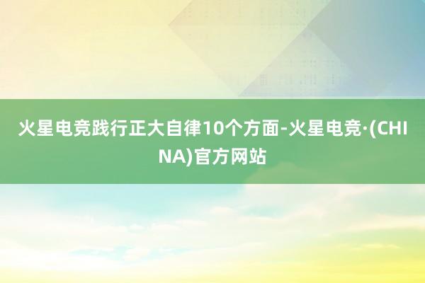 火星电竞践行正大自律10个方面-火星电竞·(CHINA)官方网站