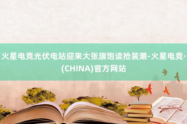 火星电竞光伏电站迎来大张旗饱读抢装潮-火星电竞·(CHINA)官方网站